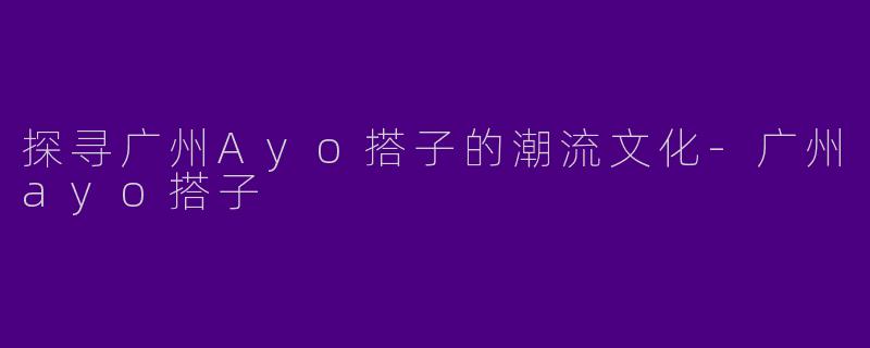 探寻广州Ayo搭子的潮流文化
