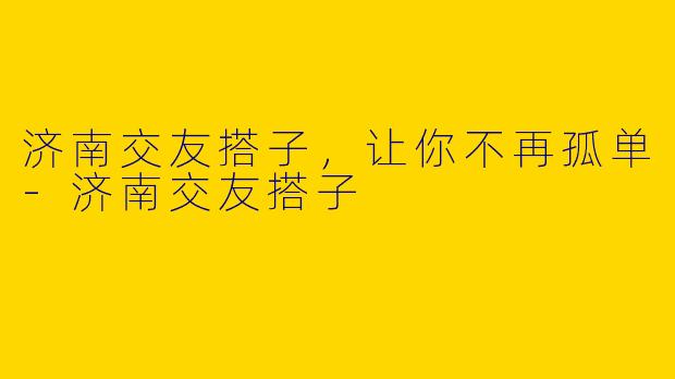 济南交友搭子,让你不再孤单