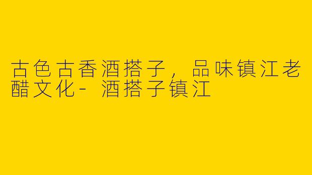 古色古香酒搭子,品味镇江老醋文化