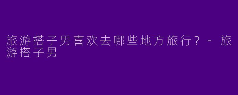 旅游搭子男喜欢去哪些地方旅行？
