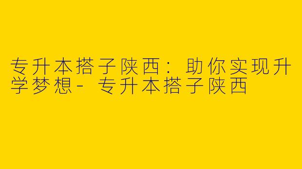 专升本搭子陕西：助你实现升学梦想-专升本搭子陕西