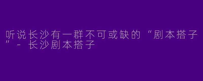 听说长沙有一群不可或缺的“剧本搭子”-长沙剧本搭子