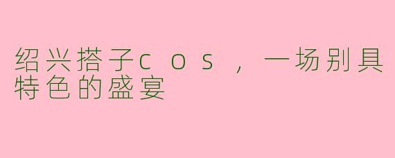 绍兴搭子cos,一场别具特色的盛宴