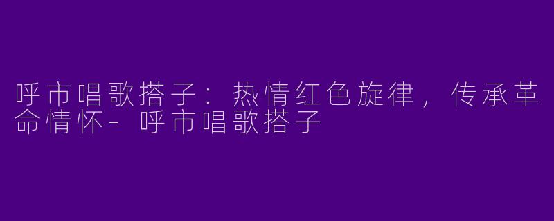呼市唱歌搭子：热情红色旋律，传承革命情怀-呼市唱歌搭子