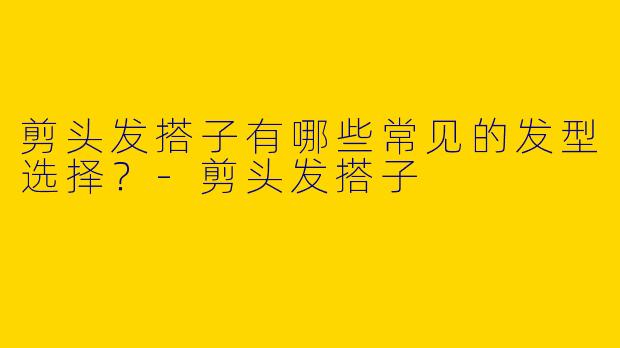 剪头发搭子有哪些常见的发型选择?