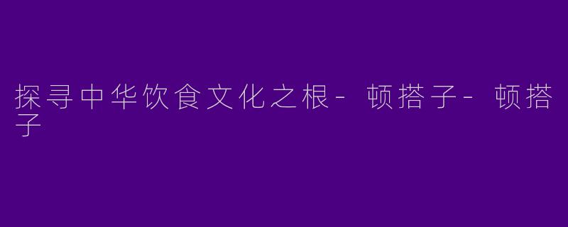 探寻中华饮食文化之根-顿搭子-顿搭子