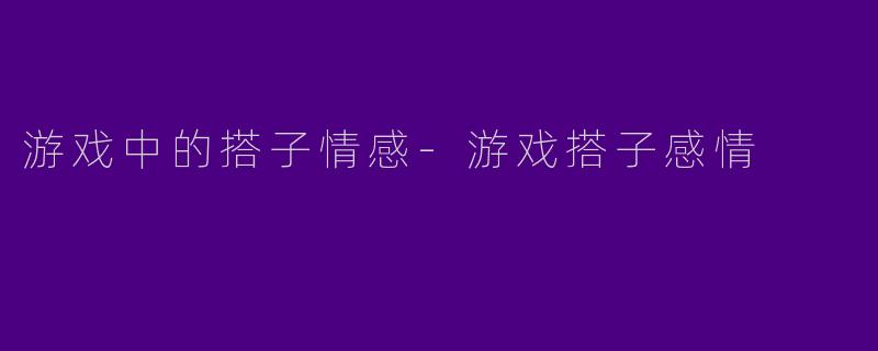 游戏中的搭子情感-游戏搭子感情