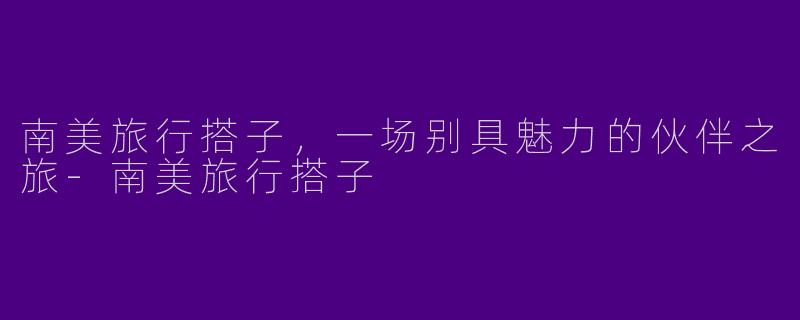 南美旅行搭子，一场别具魅力的伙伴之旅-南美旅行搭子