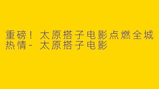 重磅！太原搭子电影点燃全城热情-太原搭子电影