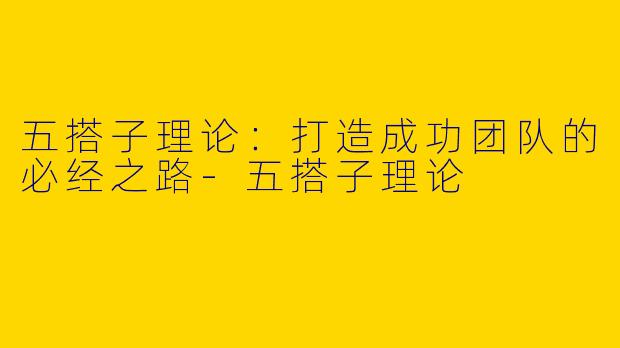 五搭子理论：打造成功团队的必经之路-五搭子理论