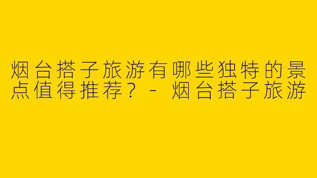 烟台搭子旅游有哪些独特的景点值得推荐?
