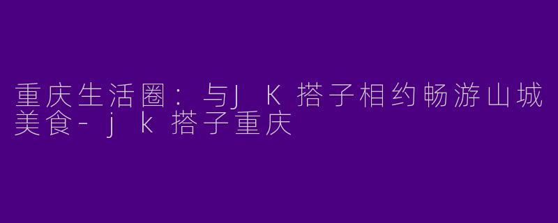 重庆生活圈：与JK搭子相约畅游山城美食-jk搭子重庆