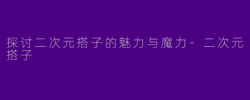 探讨二次元搭子的魅力与魔力-二次元搭子