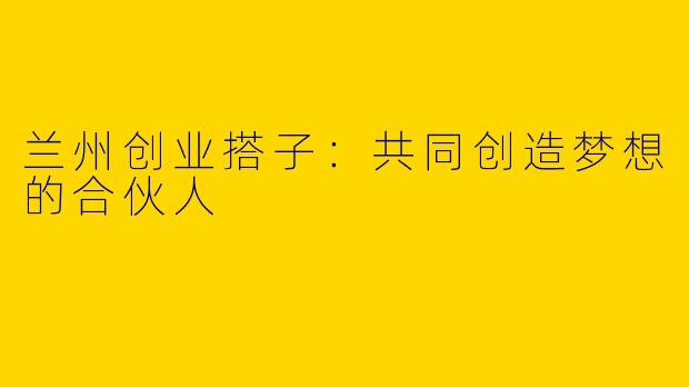 兰州创业搭子：共同创造梦想的合伙人