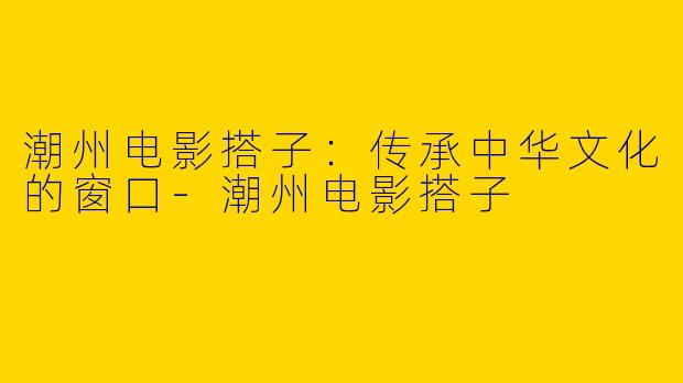 潮州电影搭子:传承中华文化的窗口
