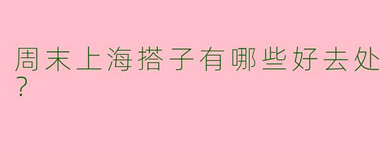 周末上海搭子有哪些好去处?