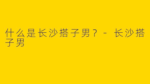什么是长沙搭子男？