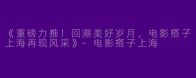 《重磅力推！回溯美好岁月，电影搭子上海再现风采》