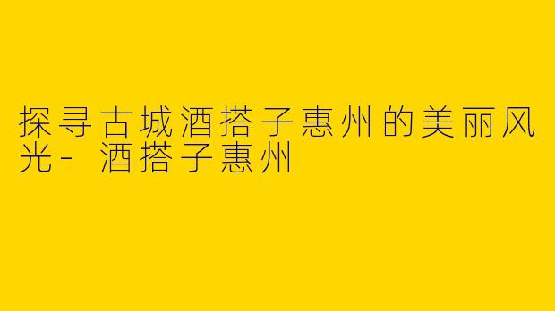 探寻古城酒搭子惠州的美丽风光-酒搭子惠州