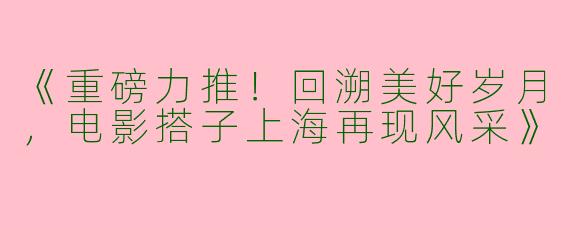 《重磅力推！回溯美好岁月，电影搭子上海再现风采》