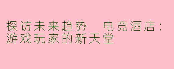 探访未来趋势 电竞酒店：游戏玩家的新天堂