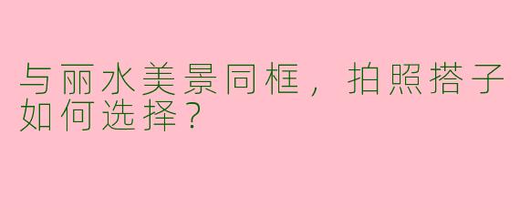 与丽水美景同框，拍照搭子如何选择？