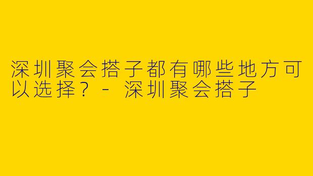 深圳聚会搭子都有哪些地方可以选择?