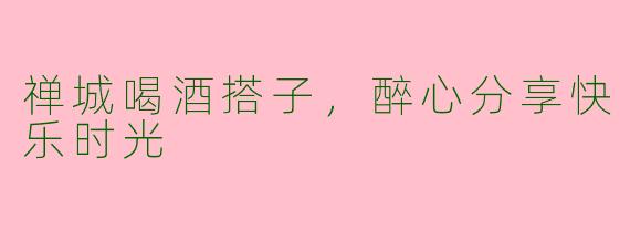 禅城喝酒搭子,醉心分享快乐时光