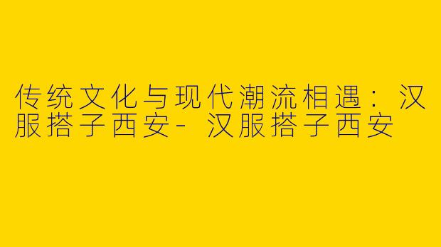 传统文化与现代潮流相遇:汉服搭子西安