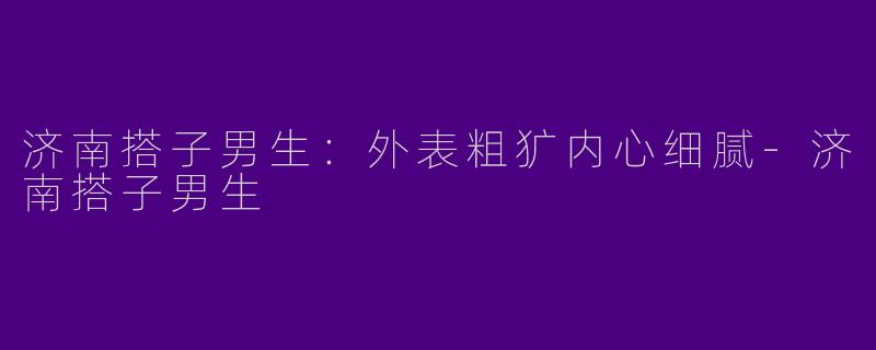 济南搭子男生:外表粗犷内心细腻