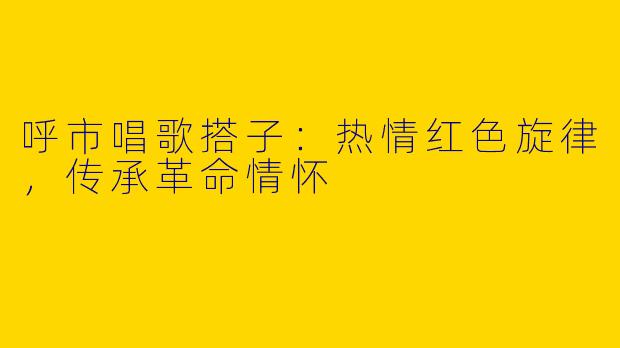呼市唱歌搭子：热情红色旋律，传承革命情怀