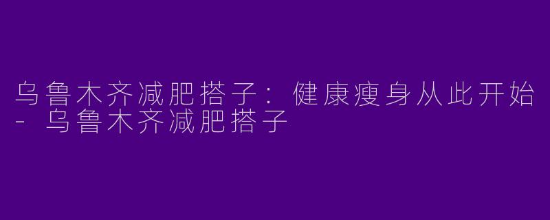 乌鲁木齐减肥搭子：健康瘦身从此开始-乌鲁木齐减肥搭子