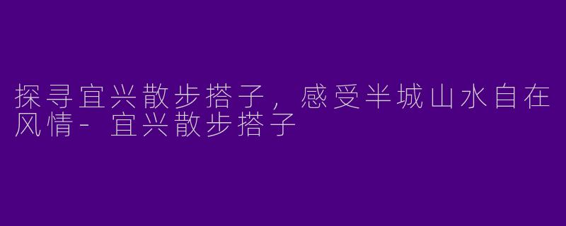 探寻宜兴散步搭子，感受半城山水自在风情-宜兴散步搭子