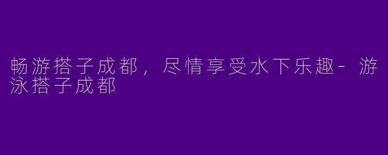 畅游搭子成都，尽情享受水下乐趣-游泳搭子成都