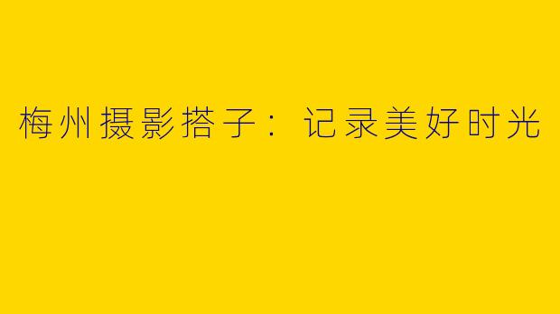 梅州摄影搭子：记录美好时光