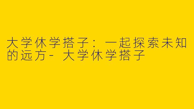大学休学搭子：一起探索未知的远方-大学休学搭子