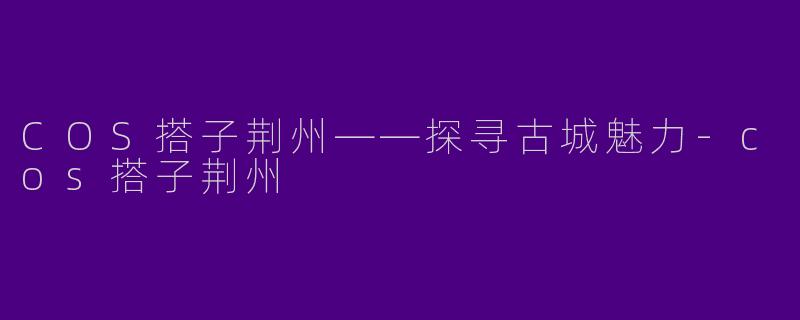 COS搭子荆州——探寻古城魅力-cos搭子荆州