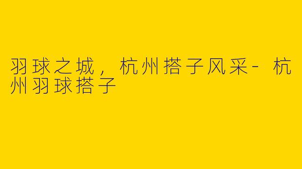 羽球之城，杭州搭子风采-杭州羽球搭子