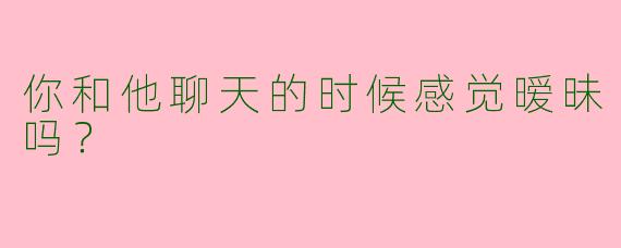 你和他聊天的时候感觉暧昧吗？