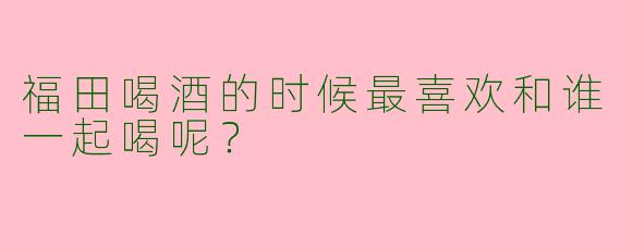 福田喝酒的时候最喜欢和谁一起喝呢?