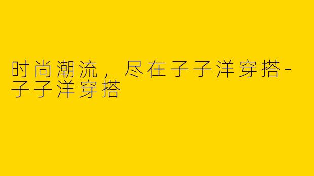 时尚潮流，尽在子子洋穿搭-子子洋穿搭