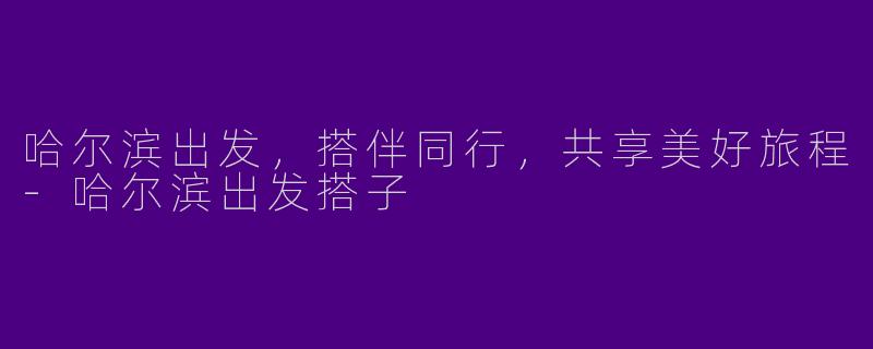 哈尔滨出发，搭伴同行，共享美好旅程-哈尔滨出发搭子