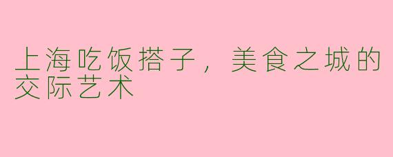 上海吃饭搭子，美食之城的交际艺术