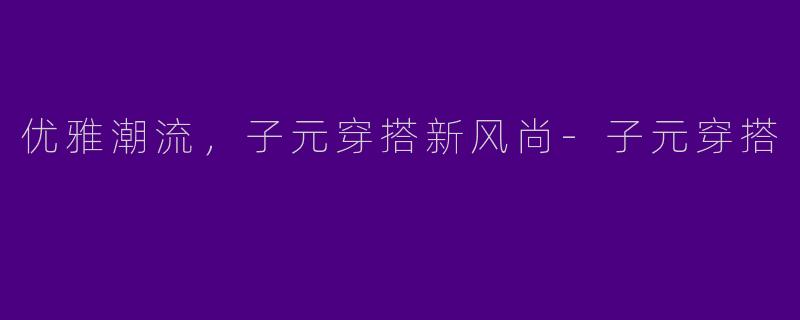 优雅潮流，子元穿搭新风尚-子元穿搭