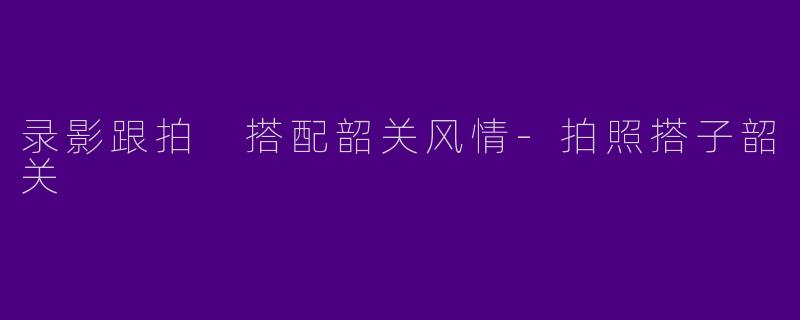 录影跟拍 搭配韶关风情-拍照搭子韶关