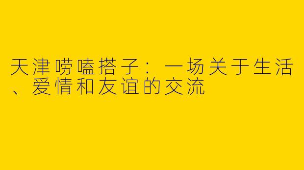 天津唠嗑搭子：一场关于生活、爱情和友谊的交流