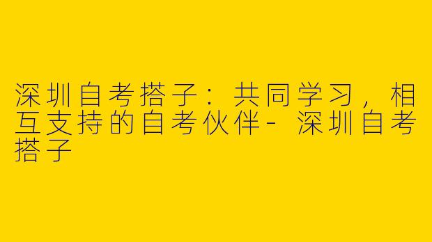 深圳自考搭子：共同学习，相互支持的自考伙伴-深圳自考搭子