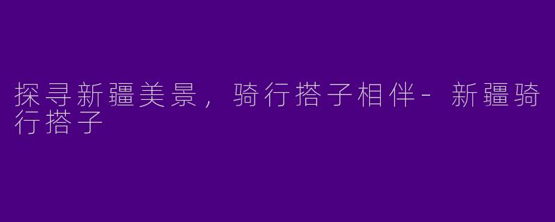 探寻新疆美景，骑行搭子相伴-新疆骑行搭子