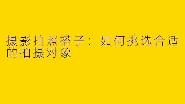 摄影拍照搭子：如何挑选合适的拍摄对象