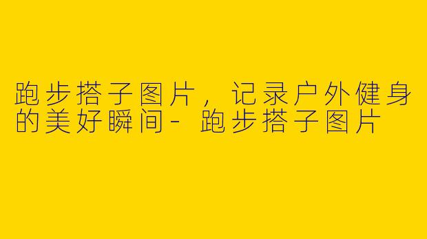 跑步搭子图片，记录户外健身的美好瞬间-跑步搭子图片